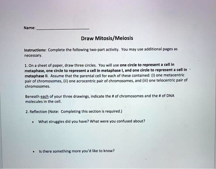 Name:
Draw Mitosis/Meiosis
Instructions: Complete the following two-part activity. You may use additional pages as necessary.
1. On a sheet of paper, draw three circles. You will use one circle to represent a cell in metaphase, one circle to represent a cell in metaphase I, and one circle to represent a cell in metaphase II. Assume that the parental cell for each of these contained: (i) one metacentric pair of chromosomes, (ii) one acrocentric pair of chromosomes, and (iii) one telocentric pair of chromosomes.
Beneath each of your three drawings, indicate the # of chromosomes and the # of DNA molecules in the cell.
2. Reflection (Note: Completing this section is required.)
• What struggles did you have? What were you confused about?
• Is there something more you'd like to know?
