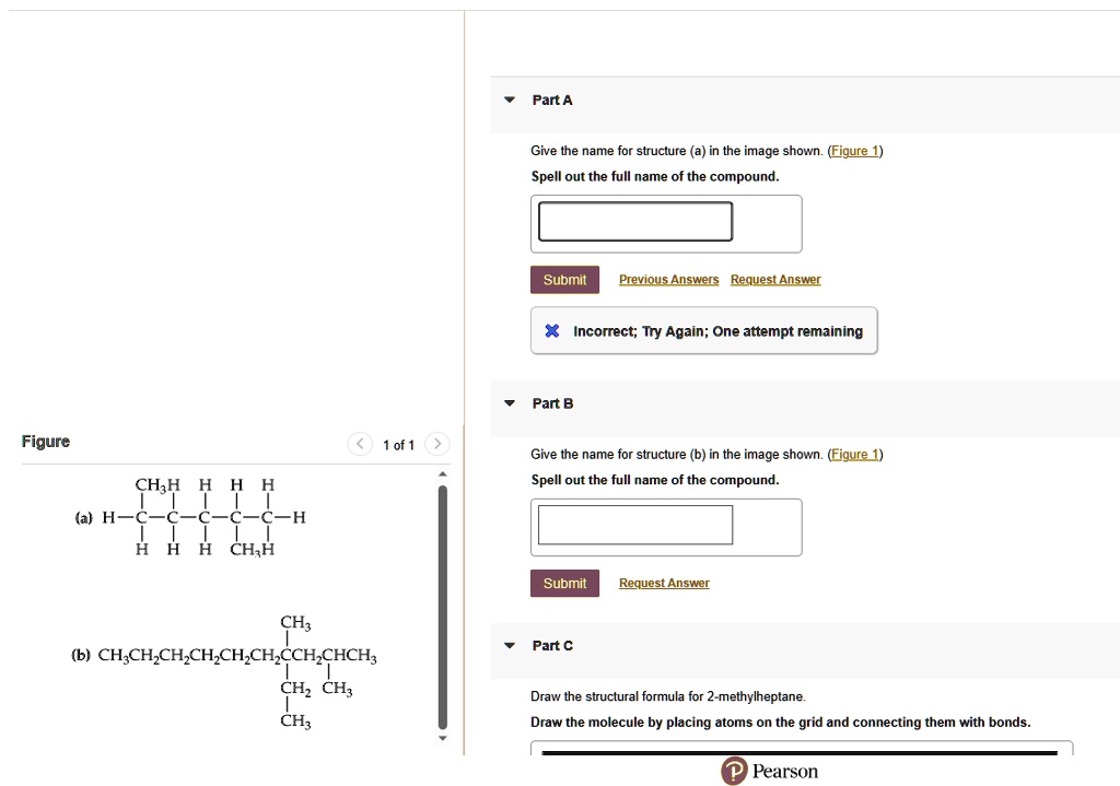 Figure
CH3 H H H H
(a) H-C-C-C-C-C-H
| | | | |
H H H CH3 H

CH3
|
(b) CH3CH2CH2CH2CH2CH2CCH2CHCH3
| |
CH2 CH3
|
CH3

Part A
Give the name for structure (a) in the image shown. (Figure 1)
Spell out the full name of the compound.
Part B
Give the name for structure (b) in the image shown. (Figure 1)
Spell out the full name of the compound.
Part C
Draw the structural formula for 2-methylheptane.
Draw the molecule by placing atoms on the grid and connecting them with bonds.
