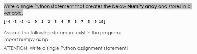 Write a single Python statement that creates the below NumPy array and stores in a variable.
[-4 -3 -2 -1  0  1  2  3  4  5  6  7  8  9 10]
Assume the following statement exist in the program:
import numpy as np
ATTENTION: Write a single Python assignment statement!