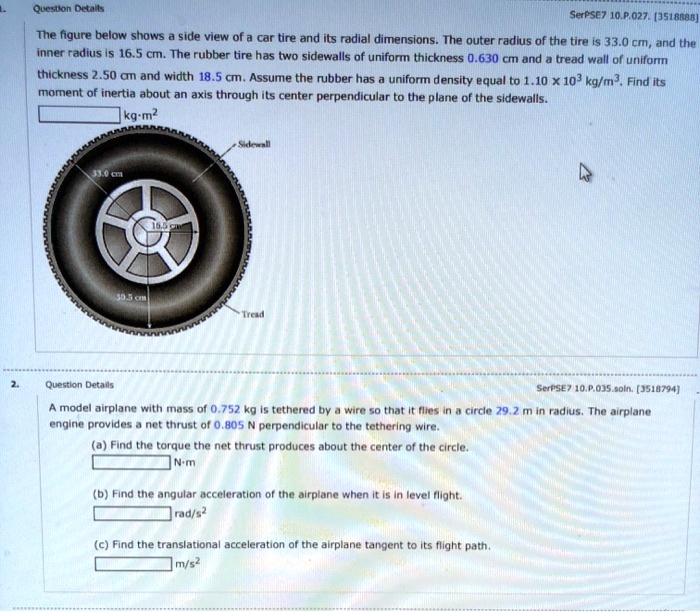 Question Details
SerPSE7 10.P.027. [3518888]
The figure below shows a side view of a car tire and its radial dimensions. The outer radius of the tire is 33.0 cm, and the
inner radius is 16.5 cm. The rubber tire has two sidewalls of uniform thickness 0.630 cm and a tread wall of uniform
thickness 2.50 cm and width 18.5 cm. Assume the rubber has a uniform density equal to 1.10 × 10^3 kg/m^3. Find its
moment of inertia about an axis through its center perpendicular to the plane of the sidewalls.
kg·m^2
2.
Question Details
SerPSE7 10.P.035.soln. [3518794]
A model airplane with mass of 0.752 kg is tethered by a wire so that it flies in a circle 29.2 m in radius. The airplane
engin provides a net thrust of 0.805 N perpendicular to the tethering wire.
(a) Find the torque the net thrust produces about the center of the circle.
N·m
(b) Find the angular acceleration of the airplane when it is in level flight.
rad/s^2
(c) Find the translational acceleration of the airplane tangent to its flight path.
m/s^2
