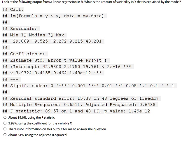 Look at the following output from a linear regression in R. What is the amount of variability in Y that is explained by the model?
## Call:
## lm(formula = y   x, data = my.data)
##
## Residuals:
## Min 1Q Median 3Q Max
## -29.069 -9.525 -2.272 9.215 43.201
##
## Coefficients:
## Estimate Std. Error t value Pr(>|t|)
## (Intercept) 42.9800 2.1750 19.761 < 2e-16 ***
## x 3.9324 0.4155 9.464 1.49e-12 ***
## —
## Signif. codes: 0 '***' 0.001 '**' 0.01 '*' 0.05 '.' 0.1 ' ' 1
##
## Residual standard error: 15.38 on 48 degrees of freedom
## Multiple R-squared: 0.6511, Adjusted R-squared: 0.6438
## F-statistic: 89.57 on 1 and 48 DF, p-value: 1.49e-12
About 89.6%, using the F statistic
3.93%, using the coefficient for the variable X
There is no information on this output for me to answer the question.
About 64%, using the adjusted R-squared