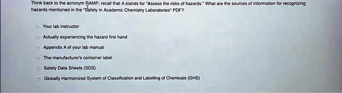 Think back to the acronym RAMP; recall that A stands for "Assess the risks of hazards." What are the sources of information for recognizing hazards mentioned in the "Safety in Academic Chemistry Laboratories" PDF?
Your lab instructor
Actually experiencing the hazard first hand
Appendix A of your lab manual
The manufacturer's container label
Safety Data Sheets (SDS)
Globally Harmonized System of Classification and Labelling of Chemicals (GHS)