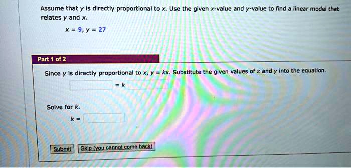 Assume that y is directly proportional to x. Use the given x-value and y-value to find a linear model that relates y and x.
x = 9, y = 27
Part 1 of 2
Since y is directly proportional to x, y = kx. Substitute the given values of x and y into the equation.
= k
Solve for k.
k =
Submit Skip (you cannot come back)