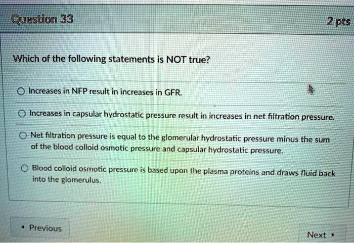 Which of the following statements is NOT true?
Increases in NFP result in increases in GFR.
Increases in capsular hydrostatic pressure result in increases in net filtration pressure.
Net filtration pressure is equal to the glomerular hydrostatic pressure minus the sum of the blood colloid osmotic pressure and capsular hydrostatic pressure.
Blood colloid osmotic pressure is based upon the plasma proteins and draws fluid back into the glomerulus.