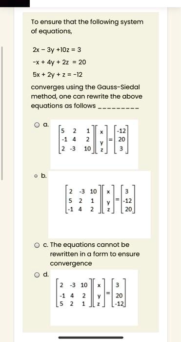 To ensure that the following system of equations,

2x - 3y + 10z = 3
-x + 4y + 2z = 20
5x + 2y + z = -12

converges using the Gauss-Siedal method, one can rewrite the above equations as follows 

a. [5 2 1; -1 4 2; 2 -3 10][x y z] = [-12 20 3]
b. [2 -3 10; 5 2 1; -1 4 2][x y z] = [3 -12 20]
c. The equations cannot be rewritten in a form to ensure convergence
d. [2 -3 10; -1 4 2; 5 2 1][x y z] = [3 20 -12]
