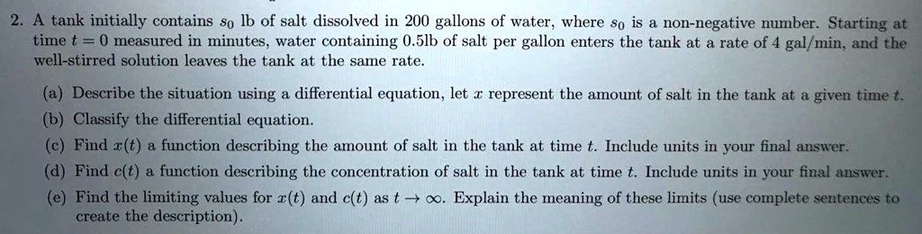 A tank initially contains s0 lb of salt dissolved in 200 gallons of water, where s0 is a non-negative number. Starting at time t = 0 measured in minutes, water containing 0.5lb of salt per gallon enters the tank at a rate of 4 gal/min, and the well-stirred solution leaves the tank at the same rate.
(a) Describe the situation using a differential equation, let x represent the amount of salt in the tank at a given time t.
(b) Classify the differential equation.
(c) Find x(t) a function describing the amount of salt in the tank at time t. Include units in your final answer.
(d) Find c(t) a function describing the concentration of salt in the tank at time t. Include units in your final answer.
(e) Find the limiting values for x(t) and c(t) as t -> infinity. Explain the meaning of these limits (use complete sentences to create the description).