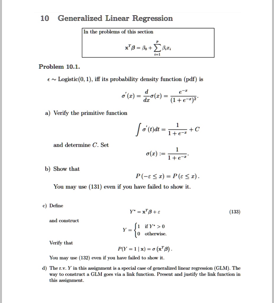10 Generalized Linear Regression
In the problems of this section
x^T β = β0 + ∑i=1^p  xi
Problem 10.1.
ϵ∼Logistic(0, 1), if its probability density function (pdf) is
σ'(x) = (d)/(dx)σ(x) = (e^-x)/((1 + e^-x)^2)
a) Verify the primitive function
∫σ'(t)dt = (1)/(1 + e^-x) + C
and determine C. Set
σ(x) := (1)/(1 + e^-x).
b) Show that
P(-ϵ≤ x) = P(ϵ≤ x).
You may use (131) even if you have failed to show it.
c) Define
Y^* = x^T β + ϵ
and construct
Y =  1    if  Y^* > 0
 0    otherwise.
Verify that
P(Y = 1 | x) = σ(x^T β).
You may use (132) even if you have failed to show it.
(133)
d) The r.v. Y in this assignment is a special case of generalized linear regression (GLM). The
way to construct a GLM goes via a link function. Present and justify the link function in
this assignment.