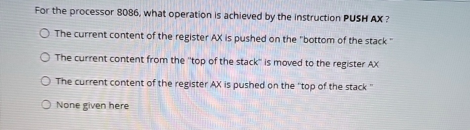 For the processor 8086, what operation is achieved by the instruction PUSH AX?
The current content of the register AX is pushed on the "bottom of the stack"
The current content from the "top of the stack" is moved to the register AX
The current content of the register AX is pushed on the "top of the stack"
None given here