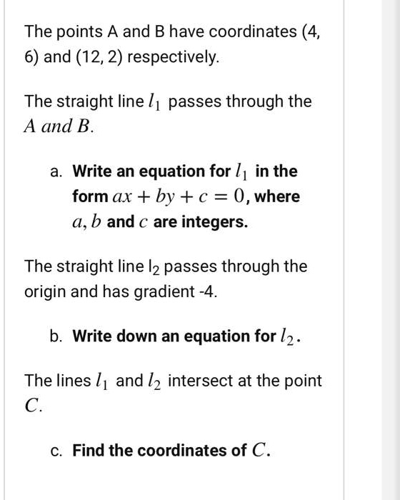 The points A and B have coordinates (4, 6) and (12, 2) respectively.

The straight line l1 passes through the A and B.

a. Write an equation for l1 in the form ax + by + c = 0, where a, b and c are integers.

The straight line l2 passes through the origin and has gradient -4.

b. Write down an equation for l2.

The lines l1 and l2 intersect at the point C.

c. Find the coordinates of C.
