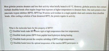 mont globular proteins denature and lose their activity when briefly leated to 65 c however globular proteins that contain multiple disulfide bonds ehen require longer heat exposure us highe 21094