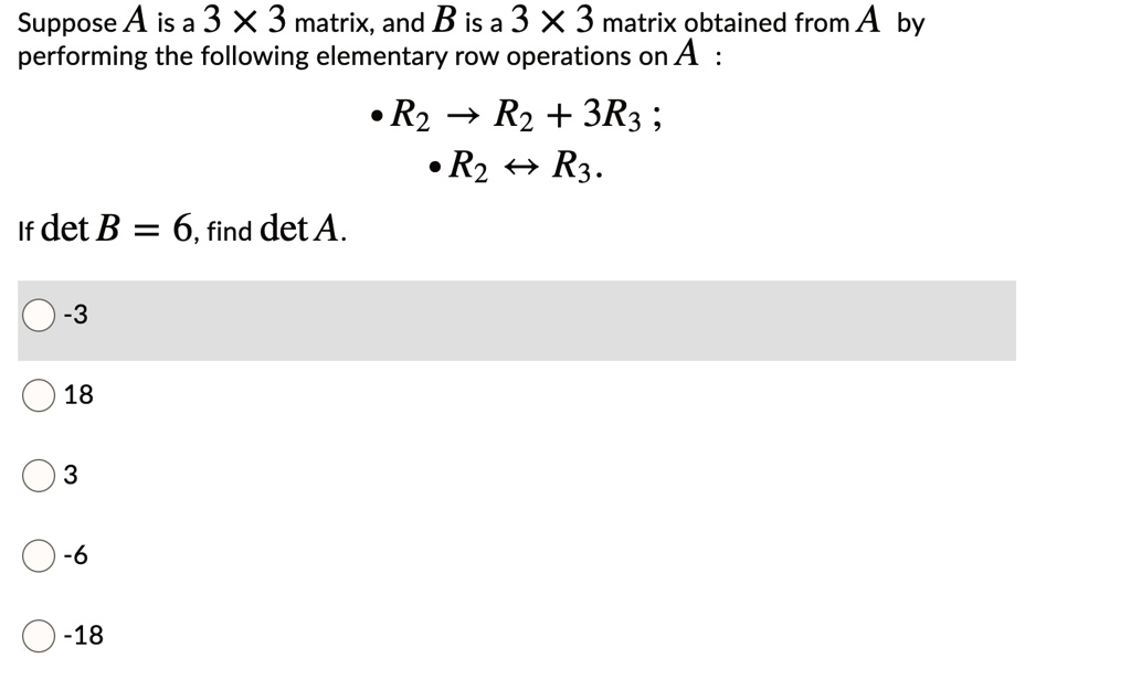 Suppose A is a 3 × 3 matrix, and B is a 3 × 3 matrix obtained from A by performing the following elementary row operations on A :
• R2 ? R2 + 3R3 ;
• R2 ? R3 .
If det B = 6, find det A.
-3
18
3
-6
-18