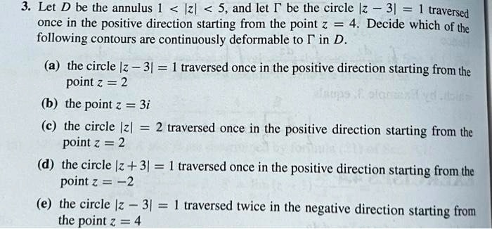 3. Let D be the annulus 1 < |z| < 5, and let ? be the circle |z - 3| = 1 traversed
once in the positive direction starting from the point z = 4. Decide which of the
following contours are continuously deformable to ? in D.

(a) the circle |z - 3| = 1 traversed once in the positive direction starting from the
point z = 2
(b) the point z = 3i
(c) the circle |z| = 2 traversed once in the positive direction starting from the
point z = 2
(d) the circle |z + 3| = 1 traversed once in the positive direction starting from the
point z = -2
(e) the circle |z - 3| = 1 traversed twice in the negative direction starting from
the point z = 4