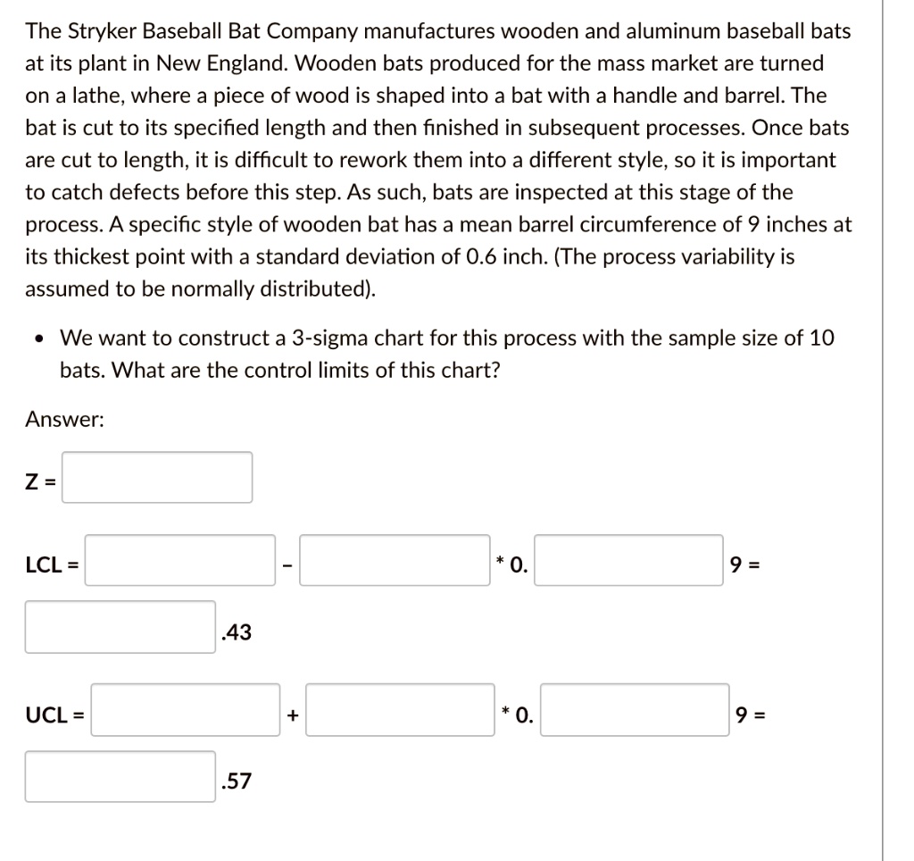 The Stryker Baseball Bat Company manufactures wooden and aluminum baseball bats at its plant in New England. Wooden bats produced for the mass market are turned on a lathe, where a piece of wood is shaped into a bat with a handle and barrel. The bat is cut to its specified length and then finished in subsequent processes. Once bats are cut to length, it is difficult to rework them into a different style, so it is important to catch defects before this step. As such, bats are inspected at this stage of the process. A specific style of wooden bat has a mean barrel circumference of 9 inches at its thickest point with a standard deviation of 0.6 inch. (The process variability is assumed to be normally distributed).
• We want to construct a 3-sigma chart for this process with the sample size of 10 bats. What are the control limits of this chart?

Answer:

Z =

LCL = – * 0. 9 =
.43

UCL = + * 0. 9 =
.57
