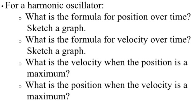 • For a harmonic oscillator:
   ? What is the formula for position over time?
     Sketch a graph.
   ? What is the formula for velocity over time?
     Sketch a graph.
   ? What is the velocity when the position is a maximum?
   ? What is the position when the velocity is a maximum?