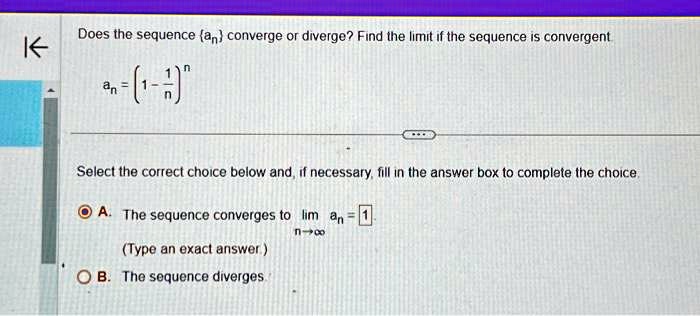Does the sequence an converge or diverge? Find the limit if the sequence is convergent
an = (1 - (1)/(n))^n
Select the correct choice below and, if necessary, fill in the answer box to complete the choice.
A. The sequence converges to limn →∞ an = 1
(Type an exact answer)
B. The sequence diverges.