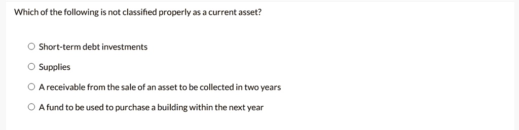 Which of the following is not classified properly as a current asset?
Short-term debt investments
Supplies
A receivable from the sale of an asset to be collected in two years
A fund to be used to purchase a building within the next year