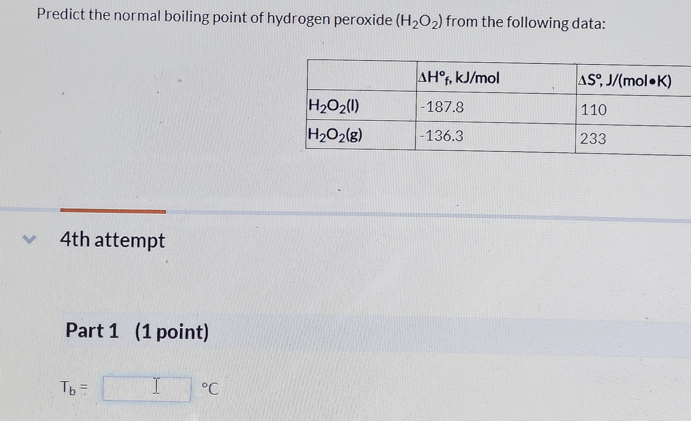 Predict the normal boiling point of hydrogen peroxide (H2O2) from the following data:

| | ?H°f, kJ/mol | ?S°, J/(mol•K) |
|—|—|—|
| H2O2(l) | -187.8 | 110 |
| H2O2(g) | -136.3 | 233 |

Part 1 (1 point)

Tb = [ ] °C