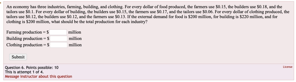 An economy has three industries, farming, building, and clothing. For every dollar of food produced, the farmers use 0.15, the builders use0.18, and the tailors use 0.1. For every dollar of building, the builders use0.15, the farmers use 0.17, and the tailors use0.06. For every dollar of clothing produced, the tailors use 0.12, the builders use0.12, and the farmers use 0.13. If the external demand for food is200 million, for building is 220 million, and for clothing is200 million, what should be the total production for each industry?

Farming production = million
Building production = million
Clothing production = million