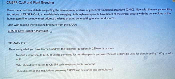 CRISPR-Cas9 and Plant Breeding

There is many ethical debates regarding the development and use of genetically modified organisms (GMO). Now with the new gene editing technique of CRISPR-Cas9, a new debate is emerging. Although many people have heard of the ethical debate with the gene editing of the human germline, we now must address the issue of using gene-editing to alter food sources.

Start with reading the following brochure from the ISAAA:

CRISPR-Cas9 Pocket K Plants.pdf

PRIMARY POST:

Then, using what you have learned, address the following questions in 250 words or more:

To what extent should CRISPR use be permitted for non-therapeutic purposes? Should CRISPR be used for plant breeding? Why or why not?

Who should have access to CRISPR technology and/or its products?

Should international regulations governing CRISPR use be crafted and promulgated?