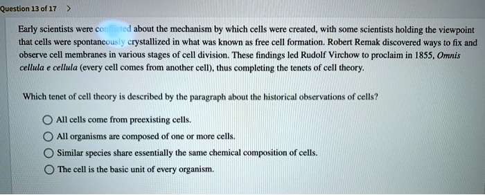 Early scientists were conflicted about the mechanism by which cells were created, with some scientists holding the viewpoint that cells were spontaneously crystallized in what was known as free cell formation. Robert Remak discovered ways to fix and observe cell membranes in various stages of cell division. These findings led Rudolf Virchow to proclaim in 1855, Omnis cellula e cellula (every cell comes from another cell), thus completing the tenets of cell theory.

Which tenet of cell theory is described by the paragraph about the historical observations of cells?

All cells come from preexisting cells.
All organisms are composed of one or more cells.
Similar species share essentially the same chemical composition of cells.
The cell is the basic unit of every organism.