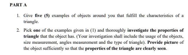 PART A
1. Give five (5) examples of objects around you that fulfill the characteristics of a
triangle.
2. Pick one of the examples given in (1) and thoroughly investigate the properties of
triangle that the object has. (Your investigation shall include the usage of the objects,
size measurement, angles measurement and the type of triangle). Provide picture of
the object sufficiently so that the properties of the triangle are clearly seen.
