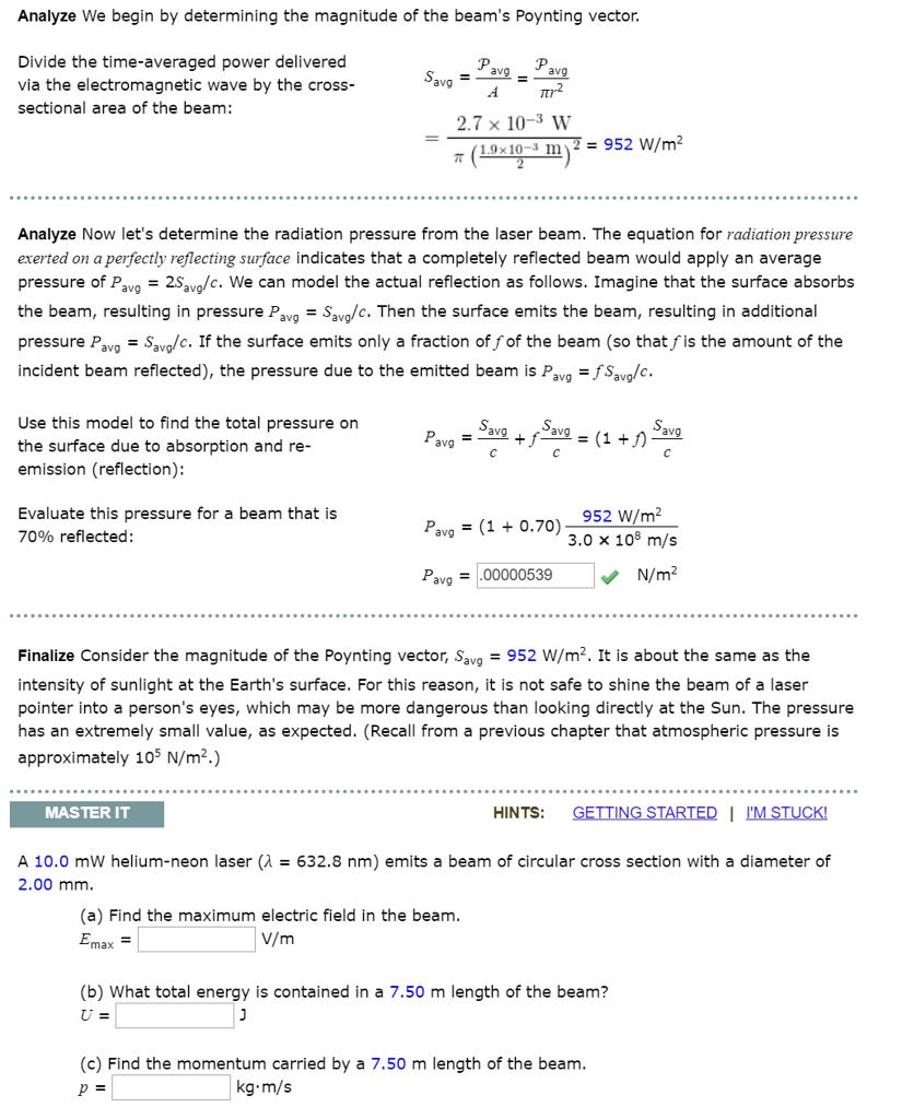 Analyze We begin by determining the magnitude of the beam's Poynting vector.

Divide the time-averaged power delivered via the electromagnetic wave by the cross-sectional area of the beam:
Savg = Pavg / A = Pavg / (?r^2)
= (2.7 × 10^-3 W) / (?((1.9 × 10^-3 m)/2)^2) = 952 W/m^2

Analyze Now let's determine the radiation pressure from the laser beam. The equation for radiation pressure exerted on a perfectly reflecting surface indicates that a completely reflected beam would apply an average pressure of Pavg = 2Savg/c. We can model the actual reflection as follows. Imagine that the surface absorbs the beam, resulting in pressure Pavg = Savg/c. Then the surface emits the beam, resulting in additional pressure Pavg = Savg/c. If the surface emits only a fraction f of the beam (so that f is the amount of the incident beam reflected), the pressure due to the emitted beam is Pavg = fSavg/c.

Use this model to find the total pressure on the surface due to absorption and re-emission (reflection):
Pavg = Savg/c + fSavg/c = (1 + f)Savg/c

Evaluate this pressure for a beam that is 70% reflected:
Pavg = (1 + 0.70) (952 W/m^2) / (3.0 × 10^8 m/s)
Pavg = .00000539 N/m^2

Finalize Consider the magnitude of the Poynting vector, Savg = 952 W/m^2. It is about the same as the intensity of sunlight at the Earth's surface. For this reason, it is not safe to shine the beam of a laser pointer into a person's eyes, which may be more dangerous than looking directly at the Sun. The pressure has an extremely small value, as expected. (Recall from a previous chapter that atmospheric pressure is approximately 10^5 N/m^2.)

A 10.0 mW helium-neon laser (? = 632.8 nm) emits a beam of circular cross section with a diameter of 2.00 mm.

(a) Find the maximum electric field in the beam.
Emax = V/m

(b) What total energy is contained in a 7.50 m length of the beam?
U = J

(c) Find the momentum carried by a 7.50 m length of the beam.
p = kg·m/s