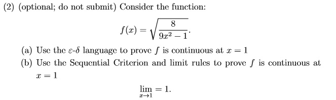 (2) (optional; do not submit) Consider the function:
f(x) = √((8)/(9x^2 - 1))
(a) Use the ϵ-δ language to prove f is continuous at x = 1
(b) Use the Sequential Criterion and limit rules to prove f is continuous at
x = 1
limx → 1 = 1.