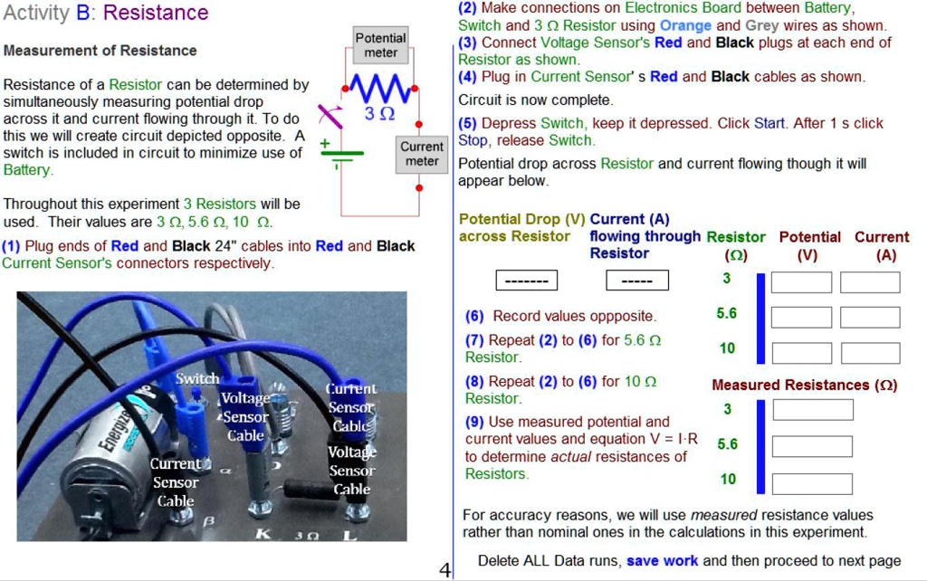 Activity B: Resistance
Measurement of Resistance
Resistance of a Resistor can be determined by simultaneously measuring potential drop across it and current flowing through it. To do this we will create circuit depicted opposite. A switch is included in circuit to minimize use of Battery.
Throughout this experiment 3 Resistors will be used. Their values are 3 ?, 5.6 ?, 10 ?.
(1) Plug ends of Red and Black 24" cables into Red and Black Current Sensor's connectors respectively.
(2) Make connections on Electronics Board between Battery, Switch and 3 ? Resistor using Orange and Grey wires as shown.
(3) Connect Voltage Sensor's Red and Black plugs at each end of Resistor as shown.
(4) Plug in Current Sensor's Red and Black cables as shown.
Circuit is now complete.
(5) Depress Switch, keep it depressed. Click Start. After 1 s click Stop, release Switch.
Potential drop across Resistor and current flowing though it will appear below.
Potential Drop (V) across Resistor
Current (A) flowing through Resistor
Resistor (?)
Potential (V)
Current (A)
3
5.6
10
(6) Record values oppposite.
(7) Repeat (2) to (6) for 5.6 ? Resistor.
(8) Repeat (2) to (6) for 10 ? Resistor.
(9) Use measured potential and current values and equation V = I·R to determine actual resistances of Resistors.
Measured Resistances (?)
3
5.6
10
For accuracy reasons, we will use measured resistance values rather than nominal ones in the calculations in this experiment.
Delete ALL Data runs, save work and then proceed to next page