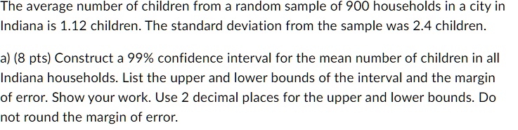 The average number of children from a random sample of 900 households in a city in Indiana is 1.12 children. The standard deviation from the sample was 2.4 children.
a) (8 pts) Construct a 99% confidence interval for the mean number of children in all Indiana households. List the upper and lower bounds of the interval and the margin of error. Show your work. Use 2 decimal places for the upper and lower bounds. Do not round the margin of error.