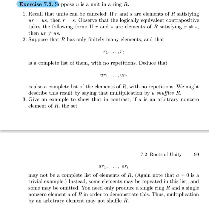 Exercise 7.3. Suppose u is a unit in a ring R.
1. Recall that units can be canceled: If r and s are elements of R satisfying
ur = us, then r = s. Observe that the logically equivalent contrapositive
takes the following form: If r and s are elements of R satisfying r ? s,
then ur ? us.
2. Suppose that R has only finitely many elements, and that
r1, ..., rt
is a complete list of them, with no repetitions. Deduce that
ur1, ..., urt
is also a complete list of the elements of R, with no repetitions. We might
describe this result by saying that multiplication by u shuffles R.
3. Give an example to show that in contrast, if a is an arbitrary nonzero
element of R, the set
ar1, ..., art
may not be a complete list of elements of R. (Again note that a = 0 is a
trivial example.) Instead, some elements may be repeated in this list, and
some may be omitted. You need only produce a single ring R and a single
nonzero element a of R in order to demonstrate this. Thus, multiplication
by an arbitrary element may not shuffle R.