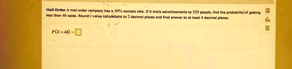Mail Order A mail order company has a 10% success rate. If it mails advertisements to 539 people, find the probability of getting less than 46 sales. Round z-value calculations to 2 decimal places and final answer to at least 4 decimal places.

P(X < 46) =