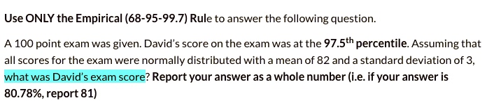 Use ONLY the Empirical (68-95-99.7) Rule to answer the following question.
A 100 point exam was given. David's score on the exam was at the 97.5th percentile. Assuming that
all scores for the exam were normally distributed with a mean of 82 and a standard deviation of 3,
what was David's exam score? Report your answer as a whole number (i.e. if your answer is
80.78%, report 81)