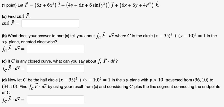 Let vecF = (6z + 6x^2) veci + (4y + 6z + 6 sin(y^2)) vecj + (6x + 6y + 4e^z^2) veck.
(a) Find curl vecF.
curl vecF =
(b) What does your answer to part (a) tell you about intC vecF cdot dvecr where C is the circle (x - 35)^2 + (y - 10)^2 = 1 in the xy-plane, oriented clockwise?
intC vecF cdot dvecr =
(c) If C is any closed curve, what can you say about intC vecF cdot dvecr?
intC vecF cdot dvecr =
(d) Now let C be the half circle (x - 35)^2 + (y - 10)^2 = 1 in the xy-plane with y > 10, traversed from (36, 10) to (34, 10). Find intC vecF cdot dvecr by using your result from (c) and considering C plus the line segment connecting the endpoints of C.
intC vecF cdot dvecr =