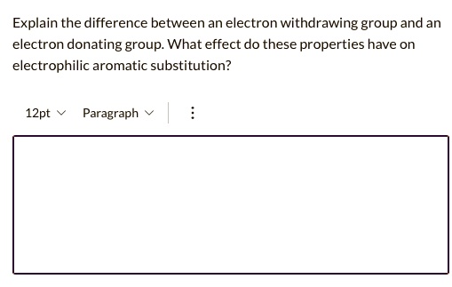 Explain the difference between an electron withdrawing group and an electron donating group. What effect do these properties have on electrophilic aromatic substitution?