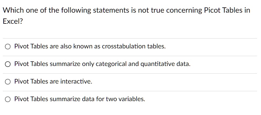 Which one of the following statements is not true concerning Picot Tables in
Excel?
Pivot Tables are also known as crosstabulation tables.
Pivot Tables summarize only categorical and quantitative data.
Pivot Tables are interactive.
Pivot Tables summarize data for two variables.