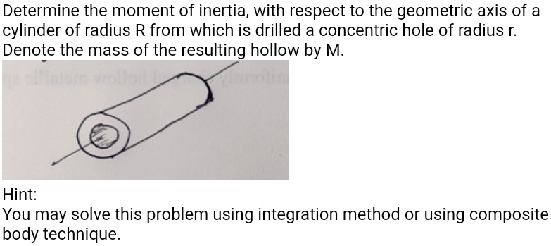 Determine the moment of inertia, with respect to the geometric axis of a cylinder of radius R from which is drilled a concentric hole of radius r. Denote the mass of the resulting hollow by M.
Hint:
You may solve this problem using integration method or using composite body technique.