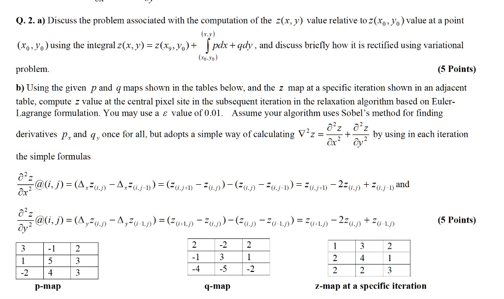 Q. 2. a) Discuss the problem associated with the computation of the z(x, y) value relative to z(x0, y0) value at a point (x0, y0) using the integral z(x, y) = z(x0, y0) + ?(x0, y0)^(x, y) pdx + qdy , and discuss briefly how it is rectified using variational problem.

b) Using the given p and q maps shown in the tables below, and the z map at a specific iteration shown in an adjacent table, compute z value at the central pixel site in the subsequent iteration in the relaxation algorithm based on Euler-Lagrange formulation. You may use a ? value of 0.01. Assume your algorithm uses Sobel’s method for finding derivatives px and qy once for all, but adopts a simple way of calculating ?^2 z = ?^2 z / ? x^2 + ?^2 z / ? y^2 by using in each iteration the simple formulas

?^2 z / ? x^2 @(i, j) = (?x z(i, j) - ?x z(i, j-1)) = (z(i, j+1) - z(i, j)) - (z(i, j) - z(i, j-1)) = z(i, j+1) - 2z(i, j) + z(i, j-1) and

?^2 z / ? y^2 @(i, j) = (?y z(i, j) - ?y z(i-1, j)) = (z(i+1, j) - z(i, j)) - (z(i, j) - z(i-1, j)) = z(i+1, j) - 2z(i, j) + z(i-1, j)

3 -1 2
1 5 3
-2 4 3
p-map

2 -2 2
-1 3 1
-4 -5 -2
q-map

1 3 2
2 4 1
2 2 3
z-map at a specific iteration