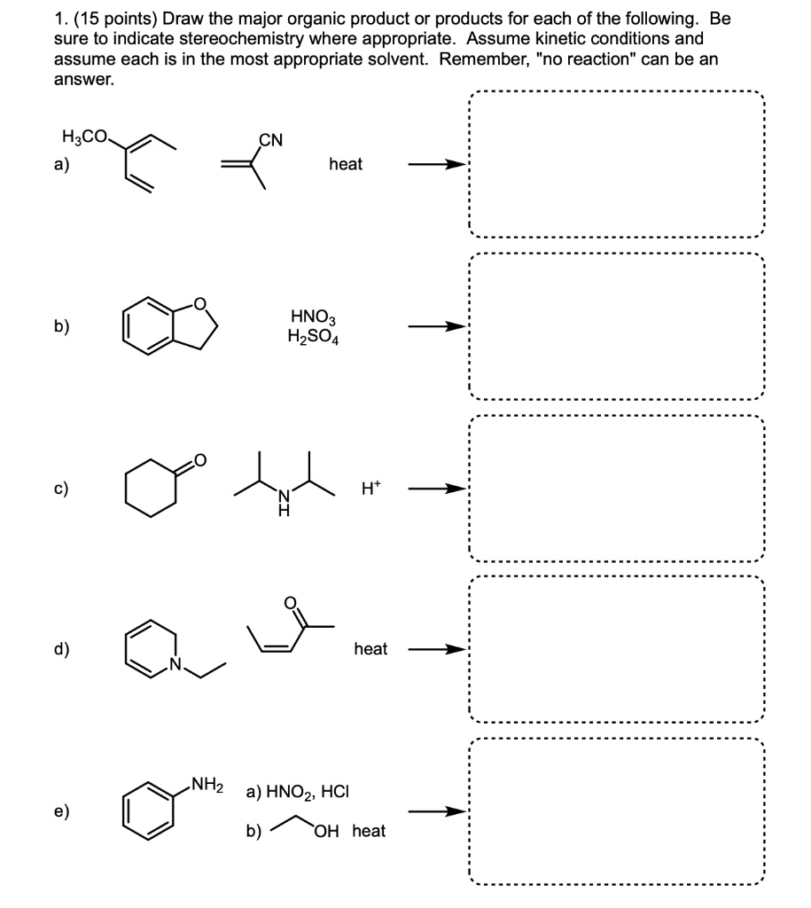 1. (15 points) Draw the major organic product or products for each of the following. Be sure to indicate stereochemistry where appropriate. Assume kinetic conditions and assume each is in the most appropriate solvent. Remember, "no reaction" can be an answer.

a) H3CO CN heat

b) HNO3 H2SO4

c) H+

d) heat

e) a) HNO2, HCl b) OH heat
