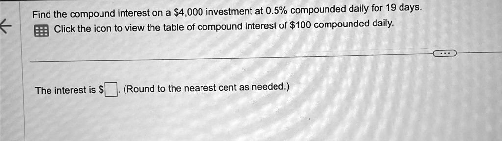 Find the compound interest on a 4,000 investment at 0.5% compounded daily for 19 days.
Click the icon to view the table of compound interest of100 compounded daily.
The interest is (Round to the nearest cent as needed.)