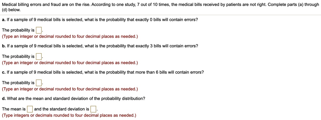 Medical billing errors and fraud are on the rise. According to one study, 7 out of 10 times, the medical bills received by patients are not right. Complete parts (a) through (d) below.
a. If a sample of 9 medical bills is selected, what is the probability that exactly 0 bills will contain errors?
The probability is .
(Type an integer or decimal rounded to four decimal places as needed.)
b. If a sample of 9 medical bills is selected, what is the probability that exactly 3 bills will contain errors?
The probability is .
(Type an integer or decimal rounded to four decimal places as needed.)
c. If a sample of 9 medical bills is selected, what is the probability that more than 6 bills will contain errors?
The probability is .
(Type an integer or decimal rounded to four decimal places as needed.)
d. What are the mean and standard deviation of the probability distribution?
The mean is and the standard deviation is .
(Type integers or decimals rounded to four decimal places as needed.)