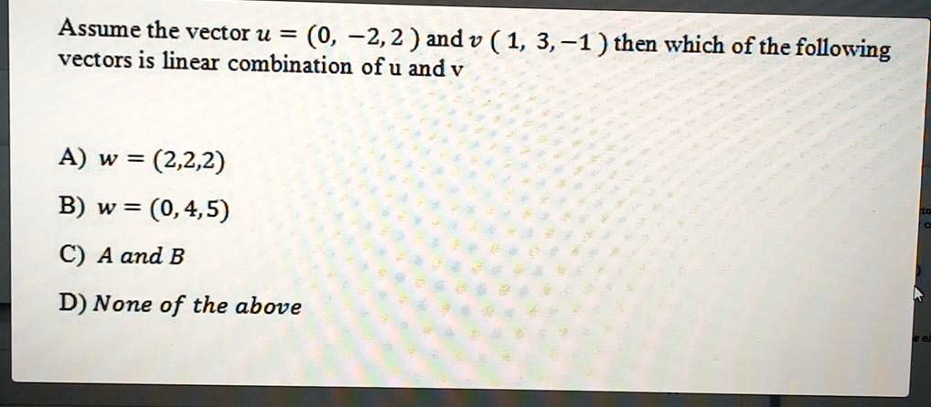 Assume the vector u = (0, -2, 2 ) and v ( 1, 3, -1 ) then which of the following
vectors is linear combination of u and v

A) w = (2,2,2)
B) w = (0,4,5)
C) A and B
D) None of the above