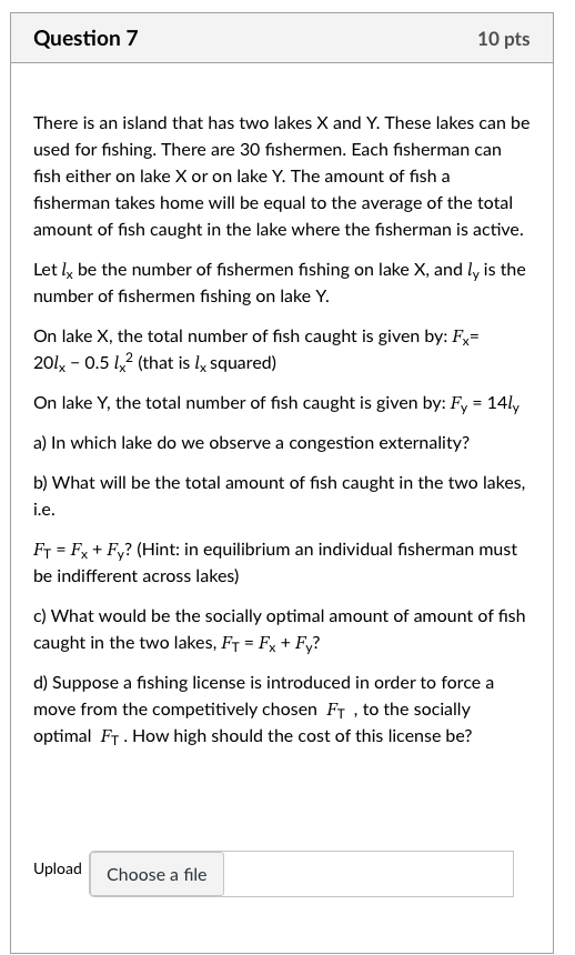 Question 7
10 pts

There is an island that has two lakes X and Y . These lakes can be used for fishing. There are 30 fishermen. Each fisherman can fish either on lake X or on lake Y. The amount of fish a fisherman takes home will be equal to the average of the total amount of fish caught in the lake where the fisherman is active.

Let lx be the number of fishermen fishing on lake X , and ly is the number of fishermen fishing on lake Y .

On lake X , the total number of fish caught is given by: Fx= 20 lx-0.5 lx^2 (that is lx squared)

On lake Y , the total number of fish caught is given by: Fy=14 ly
a) In which lake do we observe a congestion externality?
b) What will be the total amount of fish caught in the two lakes, i.e.
FT=Fx+Fy ? (Hint: in equilibrium an individual fisherman must be indifferent across lakes)
c) What would be the socially optimal amount of amount of fish caught in the two lakes, FT=Fx+Fy ?
d) Suppose a fishing license is introduced in order to force a move from the competitively chosen FT, to the socially optimal FT. How high should the cost of this license be?
Upload
Choose a file
