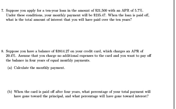 7. Suppose you apply for a ten-year loan in the amount of 21,500 with an APR of 5.7%. Under these conditions, your monthly payment will be $235.47. When the loan is paid off, what is the total amount of interest that you will have paid over the ten years?

8. Suppose you have a balance of3814.27 on your credit card, which charges an APR of 20.4%. Assume that you charge no additional expenses to the card and you want to pay off the balance in four years of equal monthly payments.

(a) Calculate the monthly payment.

(b) When the card is paid off after four years, what percentage of your total payment will have gone toward the principal, and what percentage will have gone toward interest?