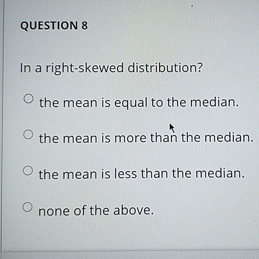 QUESTION 8

In a right-skewed distribution?

the mean is equal to the median.

the mean is more than the median.

the mean is less than the median.

none of the above.