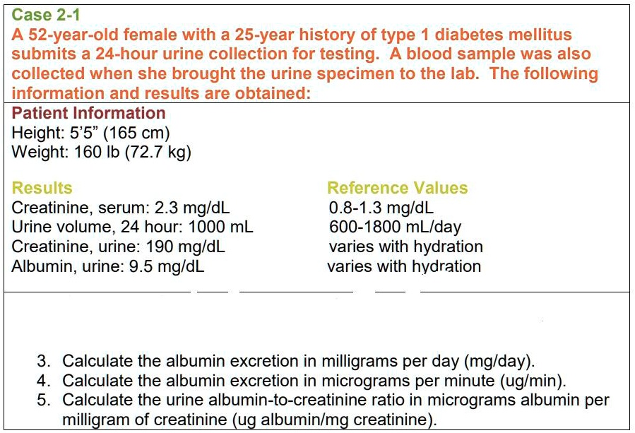 Case 2-1
A 52-year-old female with a 25-year history of type 1 diabetes mellitus submits a 24-hour urine collection for testing. A blood sample was also collected when she brought the urine specimen to the lab. The following information and results are obtained:
Patient Information
Height: 5'5" (165 cm)
Weight: 160 lb (72.7 kg)

Results
Creatinine, serum: 2.3 mg/dL
Urine volume, 24 hour: 1000 mL
Creatinine, urine: 190 mg/dL
Albumin, urine: 9.5 mg/dL

Reference Values
0.8-1.3 mg/dL
600-1800 mL/day
varies with hydration
varies with hydration

3. Calculate the albumin excretion in milligrams per day (mg/day).
4. Calculate the albumin excretion in micrograms per minute (ug/min).
5. Calculate the urine albumin-to-creatinine ratio in micrograms albumin per milligram of creatinine (ug albumin/mg creatinine).