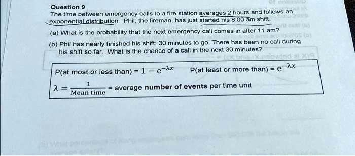 Question 9
The time between emergency calls to a fire station averages 2 hours and follows an
exponential distribution. Phil, the fireman, has just started his 8:00 am shift.
(a) What is the probability that the next emergency call comes in after 11 am?
(b) Phil has nearly finished his shift: 30 minutes to go. There has been no call during
his shift so far. What is the chance of a call in the next 30 minutes?
P(at most or less than) = 1 - e^-λ x
P(at least or more than) = e^-λ x
λ = (1)/(Mean time) = average number of events per time unit