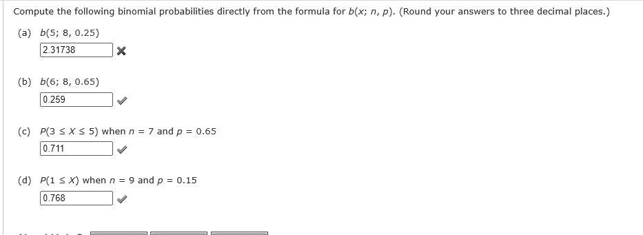 Compute the following binomial probabilities directly from the formula for b(x; n, p). (Round your answers to three decimal places.)
(a) b(5; 8, 0.25)
2.31738
(b) b(6; 8, 0.65)
0.259
(c) P(3 ? X ? 5) when n = 7 and p = 0.65
0.711
(d) P(1 ? X) when n = 9 and p = 0.15
0.768