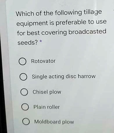 Which of the following tillage
equipment is preferable to use
for best covering broadcasted
seeds? *
Rotovator
Single acting disc harrow
Chisel plow
Plain roller
Moldboard plow