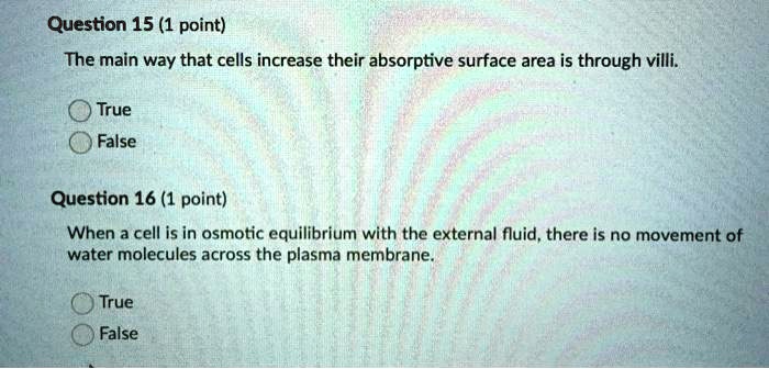 The main way that cells increase their absorptive surface area is through villi.

True
False

When a cell is in osmotic equilibrium with the external fluid, there is no movement of water molecules across the plasma membrane.

True
False