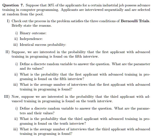 Question 7. Suppose that 30% of the applicants for a certain industrial job possess advance training in computer programming. Applicants are interviewed sequentially and are selected at random from the pool.

I) Check out the process in the problem satisfies the three conditions of Bernoulli Trials. Briefly state the reasons.

i) Binary outcome:
ii) Independence:
iii) Identical success probability:

II) Suppose, we are interested in the probability that the first applicant with advanced training in programing is found on the fifth interview.

i) Define a discrete random variable to answer the question. What are the parameter and its values?
ii) What is the probability that the first applicant with advanced training in programing is found on the fifth interview?
iii) What is the average number of interviews that the first applicant with advanced training in programing is found?

III) Now, suppose we are interested in the probability that the third applicant with advanced training in programing is found on the tenth interview.

i) Define a discrete random variable to answer the question. What are the parameters and their values?
ii) What is the probability that the third applicant with advanced training in programing is found on the tenth interview?
iii) What is the average number of interviews that the third applicant with advanced training in programing is found?